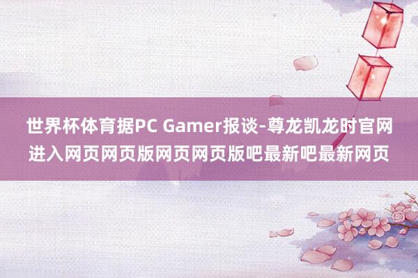 世界杯体育据PC Gamer报谈-尊龙凯龙时官网进入网页网页版网页网页版吧最新吧最新网页