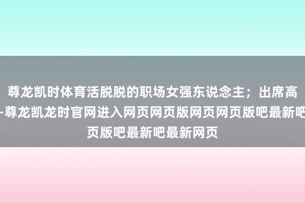 尊龙凯时体育活脱脱的职场女强东说念主；出席高端举止时-尊龙凯龙时官网进入网页网页版网页网页版吧最新吧最新网页