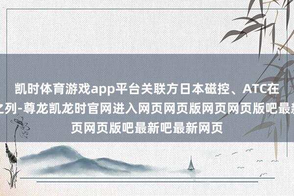 凯时体育游戏app平台关联方日本磁控、ATC在前五大客户之列-尊龙凯龙时官网进入网页网页版网页网页版吧最新吧最新网页