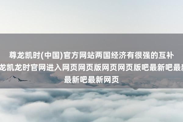 尊龙凯时(中国)官方网站两国经济有很强的互补性-尊龙凯龙时官网进入网页网页版网页网页版吧最新吧最新网页