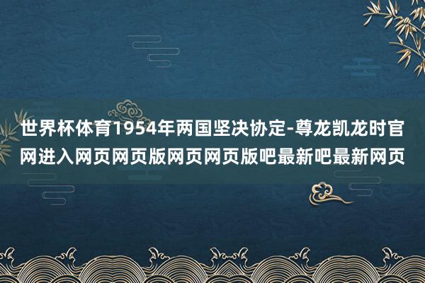世界杯体育1954年两国坚决协定-尊龙凯龙时官网进入网页网页版网页网页版吧最新吧最新网页