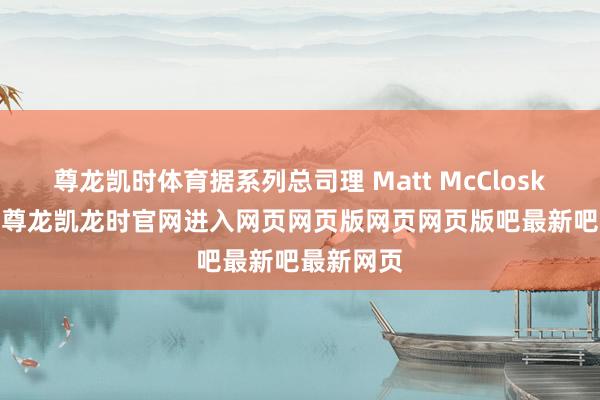 尊龙凯时体育据系列总司理 Matt McCloskey 表露-尊龙凯龙时官网进入网页网页版网页网页版吧最新吧最新网页