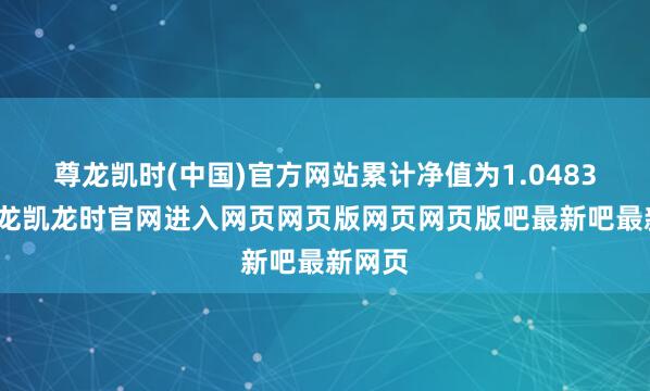 尊龙凯时(中国)官方网站累计净值为1.0483元-尊龙凯龙时官网进入网页网页版网页网页版吧最新吧最新网页