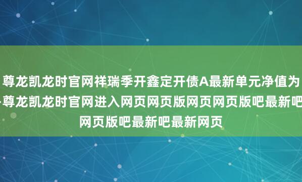 尊龙凯龙时官网祥瑞季开鑫定开债A最新单元净值为1.277元-尊龙凯龙时官网进入网页网页版网页网页版吧最新吧最新网页