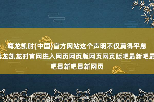 尊龙凯时(中国)官方网站这个声明不仅莫得平息公论-尊龙凯龙时官网进入网页网页版网页网页版吧最新吧最新网页