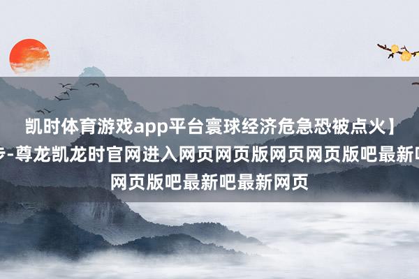 凯时体育游戏app平台寰球经济危急恐被点火】棋战看三步-尊龙凯龙时官网进入网页网页版网页网页版吧最新吧最新网页