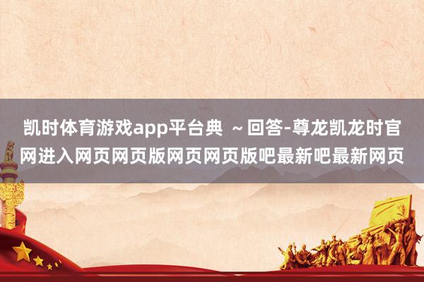 凯时体育游戏app平台典 ～回答-尊龙凯龙时官网进入网页网页版网页网页版吧最新吧最新网页