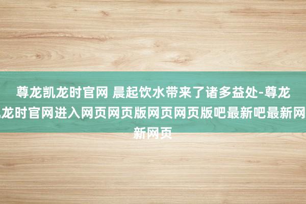 尊龙凯龙时官网 晨起饮水带来了诸多益处-尊龙凯龙时官网进入网页网页版网页网页版吧最新吧最新网页