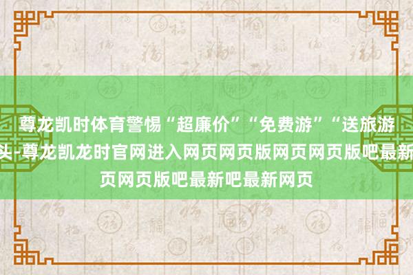 尊龙凯时体育警惕“超廉价”“免费游”“送旅游”等宣传噱头-尊龙凯龙时官网进入网页网页版网页网页版吧最新吧最新网页