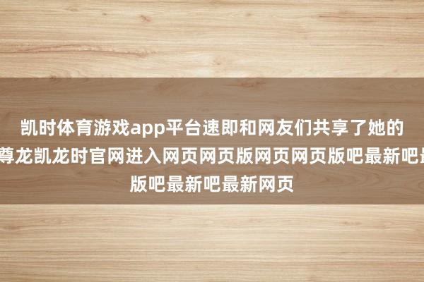 凯时体育游戏app平台速即和网友们共享了她的好音信-尊龙凯龙时官网进入网页网页版网页网页版吧最新吧最新网页