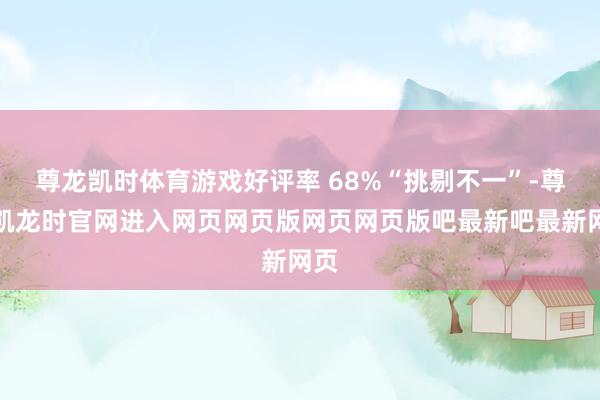 尊龙凯时体育游戏好评率 68%“挑剔不一”-尊龙凯龙时官网进入网页网页版网页网页版吧最新吧最新网页