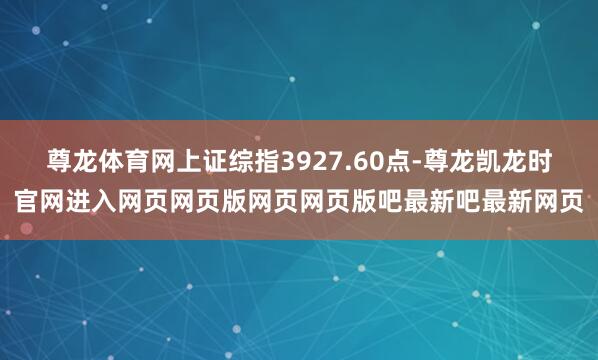 尊龙体育网上证综指3927.60点-尊龙凯龙时官网进入网页网页版网页网页版吧最新吧最新网页