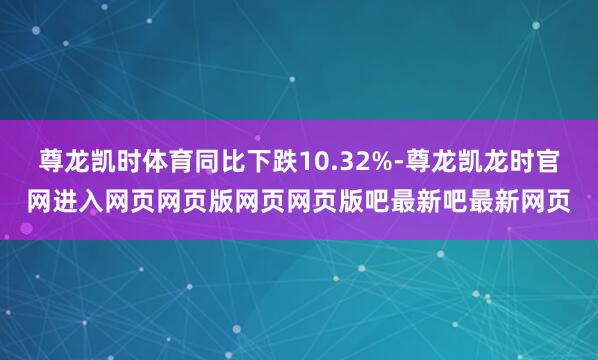 尊龙凯时体育同比下跌10.32%-尊龙凯龙时官网进入网页网页版网页网页版吧最新吧最新网页