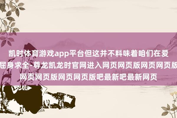 凯时体育游戏app平台但这并不料味着咱们在爱情中要柔声下气、屈身求全-尊龙凯龙时官网进入网页网页版网页网页版吧最新吧最新网页