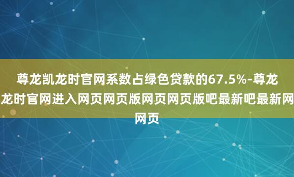 尊龙凯龙时官网系数占绿色贷款的67.5%-尊龙凯龙时官网进入网页网页版网页网页版吧最新吧最新网页