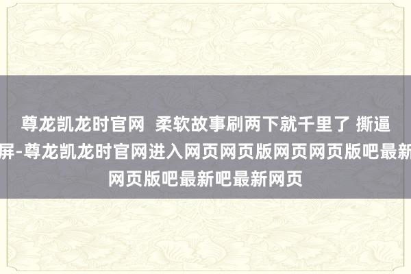 尊龙凯龙时官网  柔软故事刷两下就千里了 撕逼内容却能霸屏-尊龙凯龙时官网进入网页网页版网页网页版吧最新吧最新网页