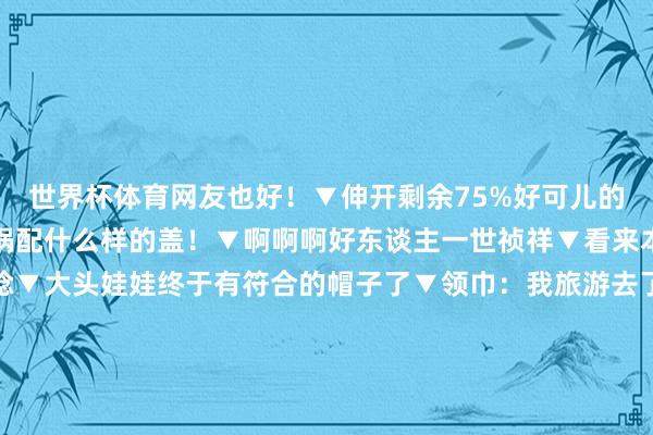 世界杯体育网友也好！▼伸开剩余75%好可儿的故事哈哈哈▼什么样的锅配什么样的盖！▼啊啊啊好东谈主一世祯祥▼看来本族的确很可爱这件一稔▼大头娃娃终于有符合的帽子了▼领巾：我旅游去了▼这是什么小概率事件▼这个遥控器是被赐福过吗▼一只耳机：等一个有缘东谈主▼哈哈哈这也太有因缘了若何就那么刚好我烂了锅你碎了盖刚好凑成一个全新版块！ 发布于：江苏省-尊龙凯龙时官网进入网页网页版网页网页版吧最新吧最新网页