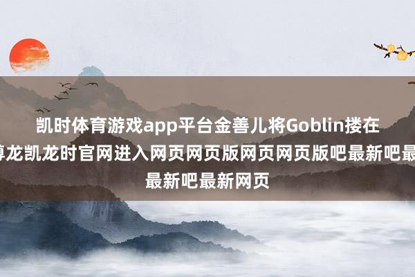凯时体育游戏app平台金善儿将Goblin搂在怀中-尊龙凯龙时官网进入网页网页版网页网页版吧最新吧最新网页