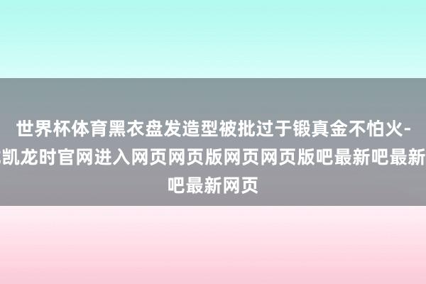 世界杯体育黑衣盘发造型被批过于锻真金不怕火-尊龙凯龙时官网进入网页网页版网页网页版吧最新吧最新网页