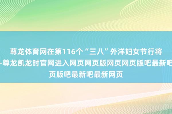 尊龙体育网在第116个“三八”外洋妇女节行将到来之际-尊龙凯龙时官网进入网页网页版网页网页版吧最新吧最新网页