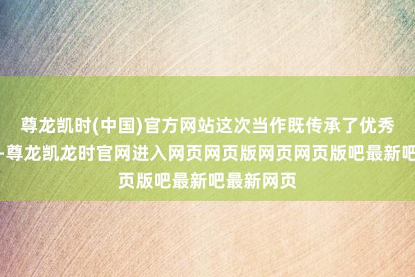 尊龙凯时(中国)官方网站这次当作既传承了优秀传统文化-尊龙凯龙时官网进入网页网页版网页网页版吧最新吧最新网页