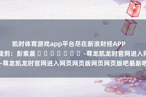 凯时体育游戏app平台尽在新浪财经APP            						累赘裁剪：彭紫晨 							-尊龙凯龙时官网进入网页网页版网页网页版吧最新吧最新网页