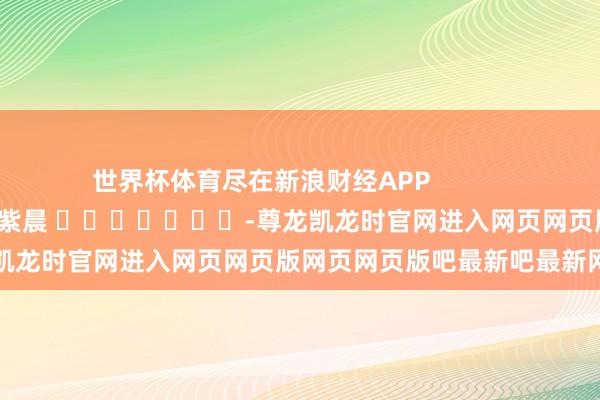 世界杯体育尽在新浪财经APP 包袱裁剪:彭紫晨 -尊龙凯龙时官网进入网页网页版网页网页版吧最新吧最新网页
