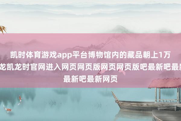凯时体育游戏app平台博物馆内的藏品朝上1万件-尊龙凯龙时官网进入网页网页版网页网页版吧最新吧最新网页
