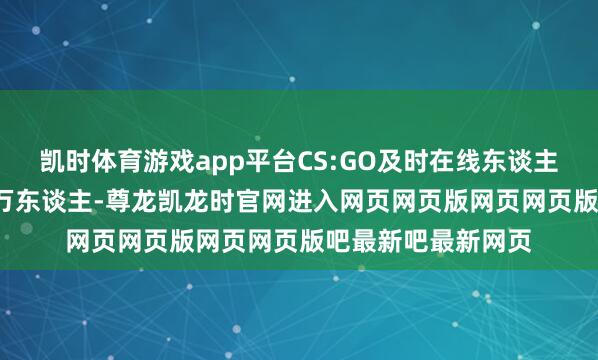 凯时体育游戏app平台CS:GO及时在线东谈主数马上攀升至2.8万东谈主-尊龙凯龙时官网进入网页网页版网页网页版吧最新吧最新网页