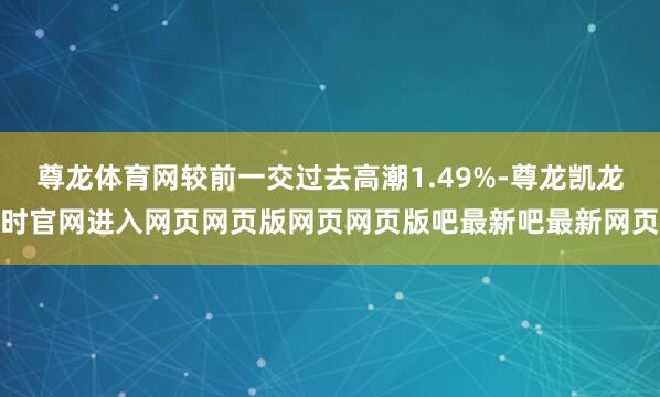 尊龙体育网较前一交过去高潮1.49%-尊龙凯龙时官网进入网页网页版网页网页版吧最新吧最新网页