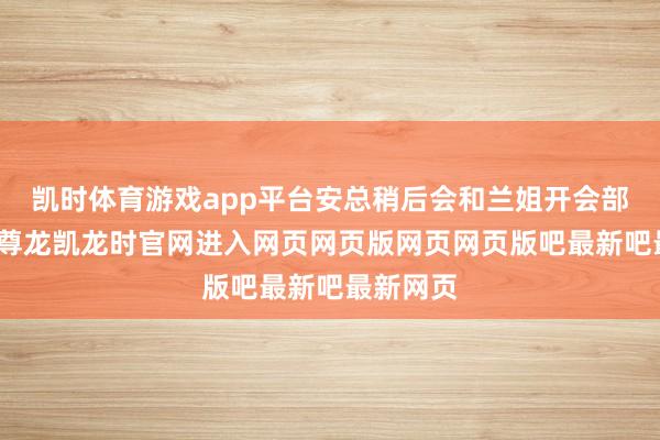 凯时体育游戏app平台安总稍后会和兰姐开会部署使命-尊龙凯龙时官网进入网页网页版网页网页版吧最新吧最新网页