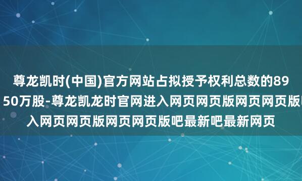 尊龙凯时(中国)官方网站占拟授予权利总数的89.66%；预留授予150万股-尊龙凯龙时官网进入网页网页版网页网页版吧最新吧最新网页