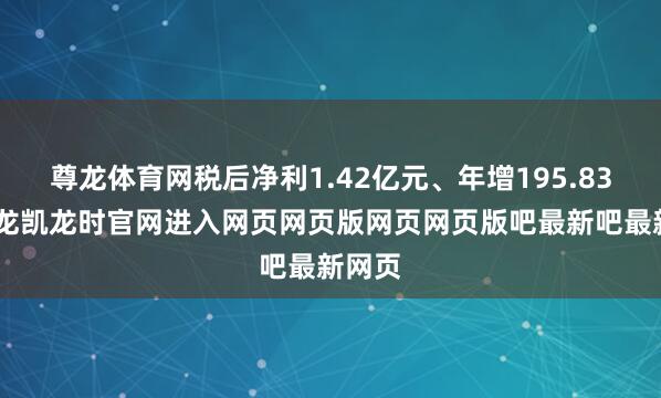 尊龙体育网税后净利1.42亿元、年增195.83%-尊龙凯龙时官网进入网页网页版网页网页版吧最新吧最新网页