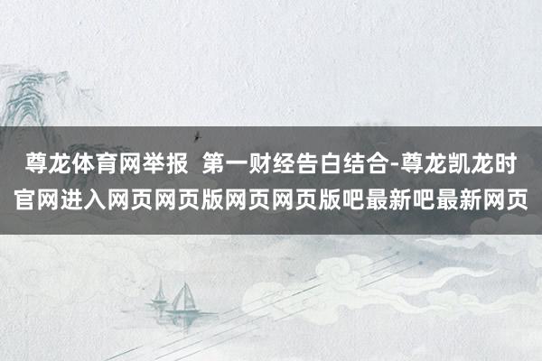 尊龙体育网举报  第一财经告白结合-尊龙凯龙时官网进入网页网页版网页网页版吧最新吧最新网页