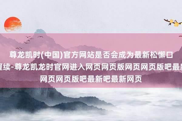 尊龙凯时(中国)官方网站是否会成为最新松懈口？跟着战事握续-尊龙凯龙时官网进入网页网页版网页网页版吧最新吧最新网页
