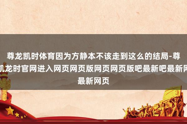 尊龙凯时体育因为方静本不该走到这么的结局-尊龙凯龙时官网进入网页网页版网页网页版吧最新吧最新网页