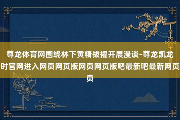 尊龙体育网围绕林下黄精拔擢开展漫谈-尊龙凯龙时官网进入网页网页版网页网页版吧最新吧最新网页