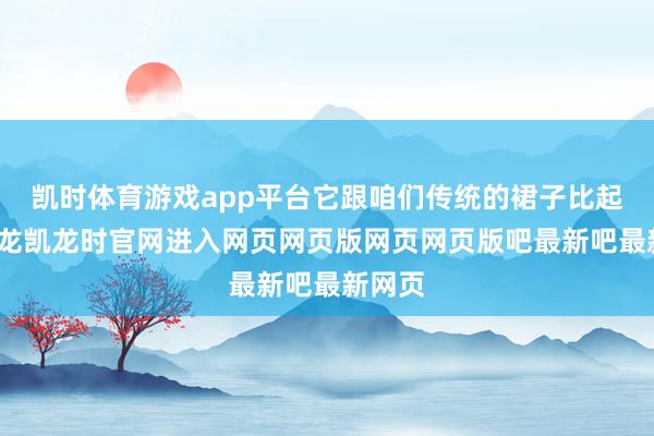 凯时体育游戏app平台它跟咱们传统的裙子比起来-尊龙凯龙时官网进入网页网页版网页网页版吧最新吧最新网页