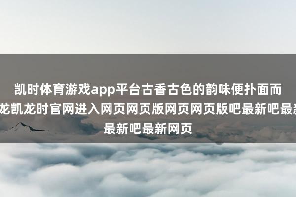凯时体育游戏app平台古香古色的韵味便扑面而来-尊龙凯龙时官网进入网页网页版网页网页版吧最新吧最新网页