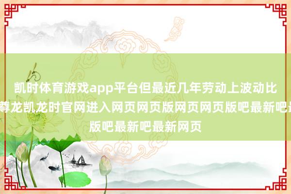 凯时体育游戏app平台但最近几年劳动上波动比拟显着-尊龙凯龙时官网进入网页网页版网页网页版吧最新吧最新网页