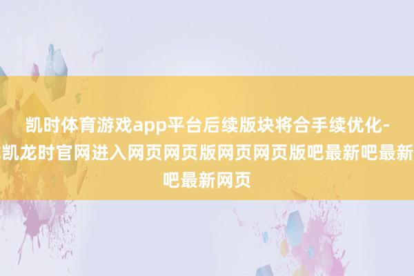 凯时体育游戏app平台后续版块将合手续优化-尊龙凯龙时官网进入网页网页版网页网页版吧最新吧最新网页