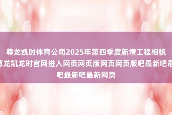 尊龙凯时体育公司2025年第四季度新增工程相貌15个-尊龙凯龙时官网进入网页网页版网页网页版吧最新吧最新网页
