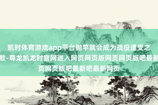 凯时体育游戏app平台抛竿就会成为战役遭受之间收缩的间歇-尊龙凯龙时官网进入网页网页版网页网页版吧最新吧最新网页