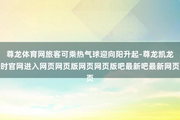 尊龙体育网旅客可乘热气球迎向阳升起-尊龙凯龙时官网进入网页网页版网页网页版吧最新吧最新网页