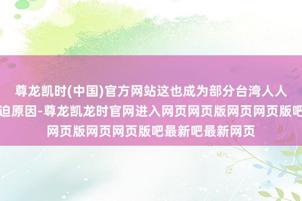 尊龙凯时(中国)官方网站这也成为部分台湾人人产生优厚感的蹙迫原因-尊龙凯龙时官网进入网页网页版网页网页版吧最新吧最新网页
