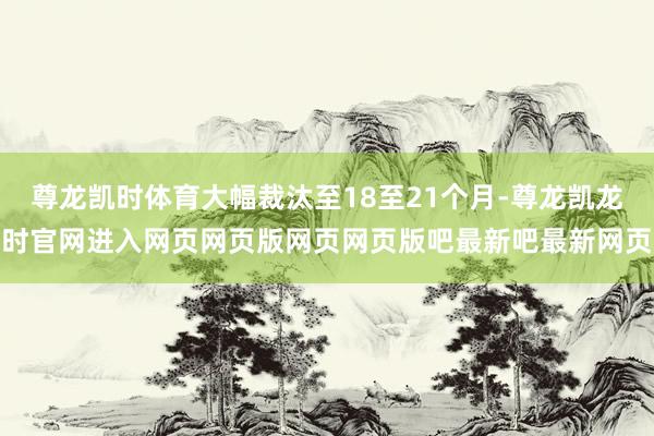 尊龙凯时体育大幅裁汰至18至21个月-尊龙凯龙时官网进入网页网页版网页网页版吧最新吧最新网页