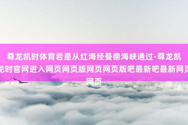 尊龙凯时体育若是从红海经曼德海峡通过-尊龙凯龙时官网进入网页网页版网页网页版吧最新吧最新网页