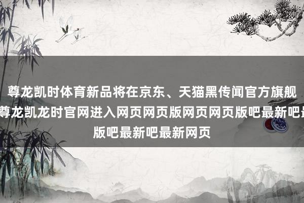 尊龙凯时体育新品将在京东、天猫黑传闻官方旗舰店上架-尊龙凯龙时官网进入网页网页版网页网页版吧最新吧最新网页
