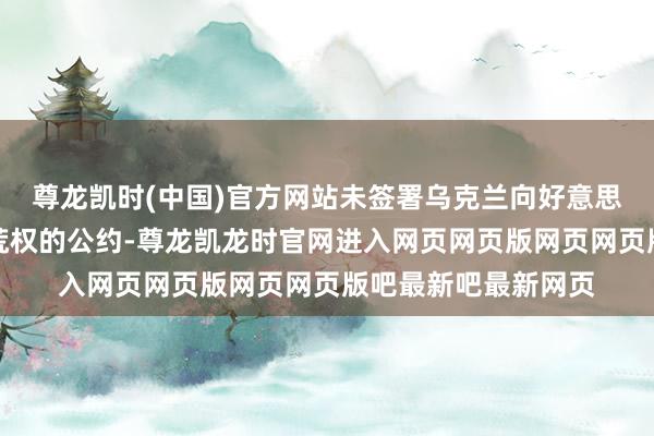 尊龙凯时(中国)官方网站未签署乌克兰向好意思国提供矿产资源开荒权的公约-尊龙凯龙时官网进入网页网页版网页网页版吧最新吧最新网页