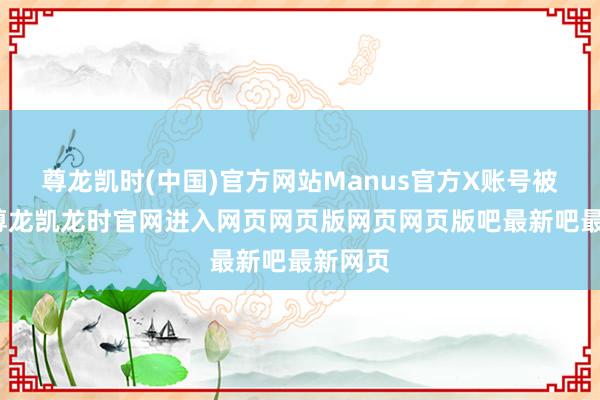 尊龙凯时(中国)官方网站Manus官方X账号被冻结-尊龙凯龙时官网进入网页网页版网页网页版吧最新吧最新网页